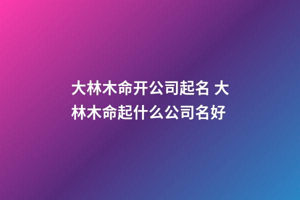 大林木命开公司起名 大林木命起什么公司名好-第1张-公司起名-玄机派